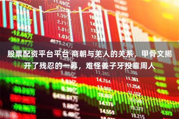 股票配资平台平台 商朝与羌人的关系，甲骨文揭开了残忍的一幕，难怪姜子牙投靠周人