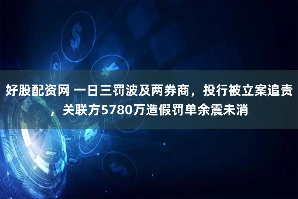 好股配资网 一日三罚波及两券商，投行被立案追责，关联方5780万造假罚单余震未消