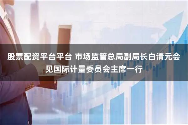 股票配资平台平台 市场监管总局副局长白清元会见国际计量委员会主席一行