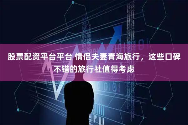 股票配资平台平台 情侣夫妻青海旅行，这些口碑不错的旅行社值得考虑