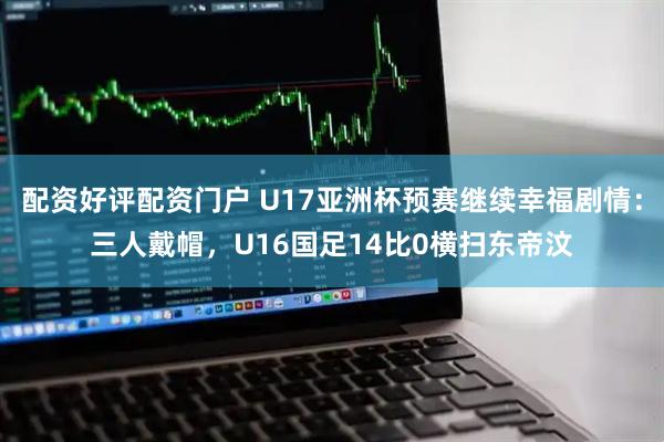配资好评配资门户 U17亚洲杯预赛继续幸福剧情：三人戴帽，U16国足14比0横扫东帝汶