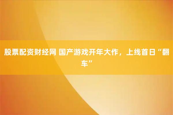 股票配资财经网 国产游戏开年大作,上线首日“翻车”