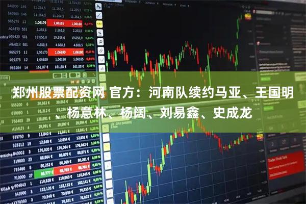 郑州股票配资网 官方：河南队续约马亚、王国明、杨意林、杨阔、刘易鑫、史成龙