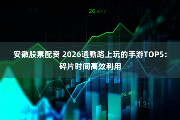 安徽股票配资 2026通勤路上玩的手游TOP5：碎片时间高效利用