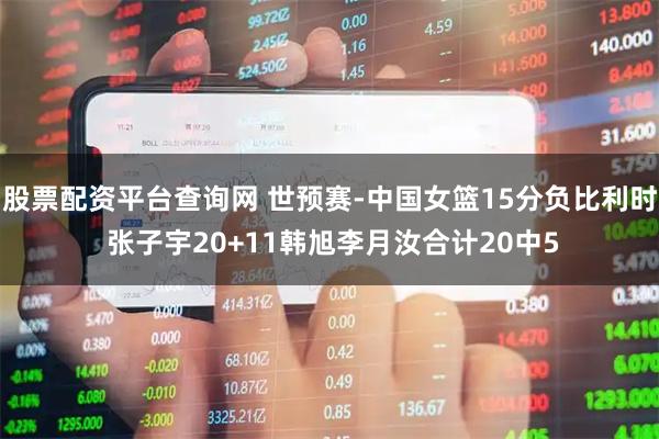 股票配资平台查询网 世预赛-中国女篮15分负比利时 张子宇20+11韩旭李月汝合计20中5