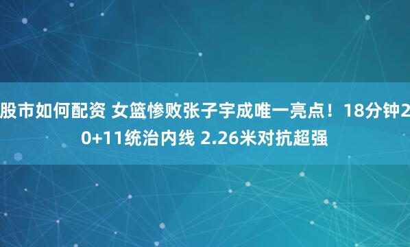 股市如何配资 女篮惨败张子宇成唯一亮点!18分钟20+11统治内线 2.26米对抗超强