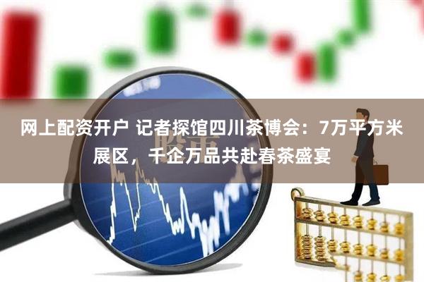 网上配资开户 记者探馆四川茶博会：7万平方米展区，千企万品共赴春茶盛宴