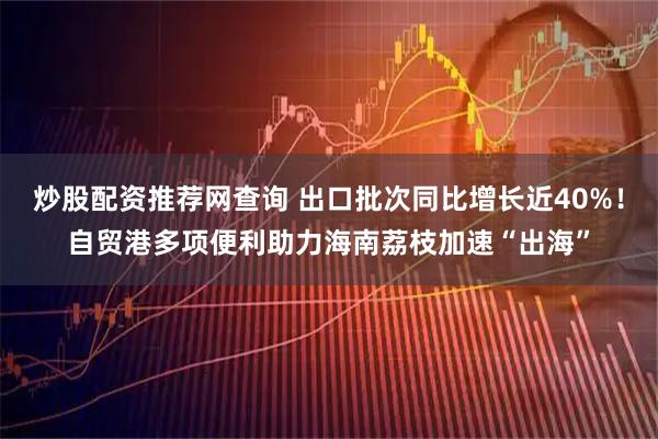 炒股配资推荐网查询 出口批次同比增长近40%！自贸港多项便利助力海南荔枝加速“出海”