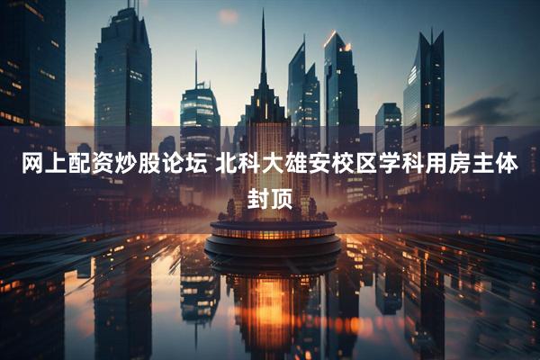 网上配资炒股论坛 北科大雄安校区学科用房主体封顶