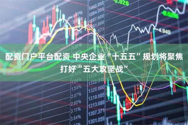 配资门户平台配资 中央企业“十五五”规划将聚焦打好“五大攻坚战”