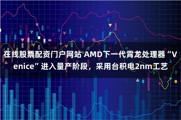 在线股票配资门户网站 AMD下一代霄龙处理器“Venice”进入量产阶段，采用台积电2nm工艺