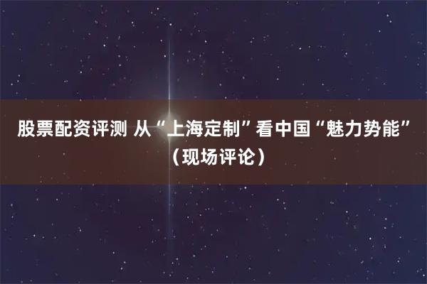 股票配资评测 从“上海定制”看中国“魅力势能”（现场评论）
