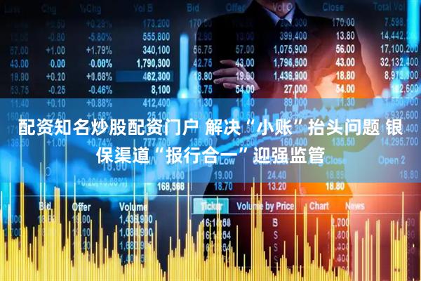 配资知名炒股配资门户 解决“小账”抬头问题 银保渠道“报行合一”迎强监管