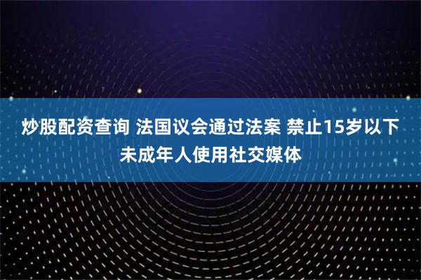 炒股配资查询 法国议会通过法案 禁止15岁以下未成年人使用社交媒体