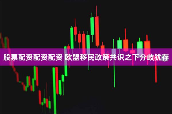 股票配资配资配资 欧盟移民政策共识之下分歧犹存