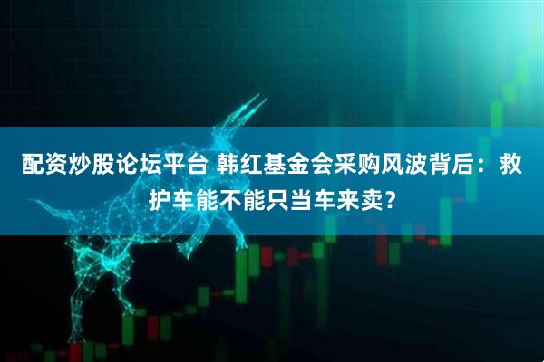 配资炒股论坛平台 韩红基金会采购风波背后：救护车能不能只当车来卖？